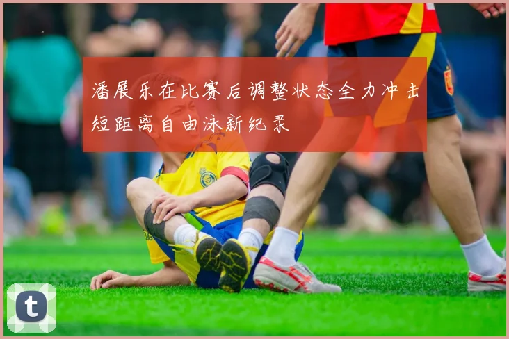 潘展乐在比赛后调整状态全力冲击短距离自由泳新纪录