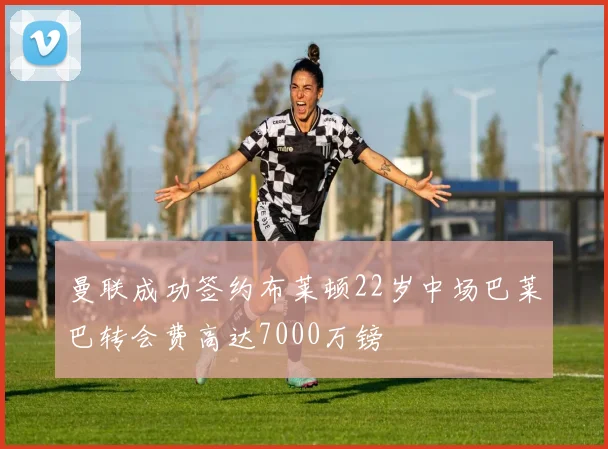 曼联成功签约布莱顿22岁中场巴莱巴转会费高达7000万镑