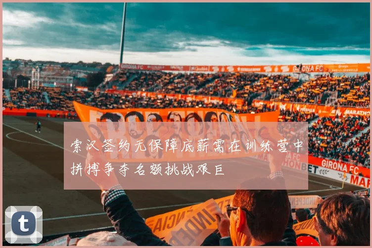 索汉签约无保障底薪需在训练营中拼搏争夺名额挑战艰巨